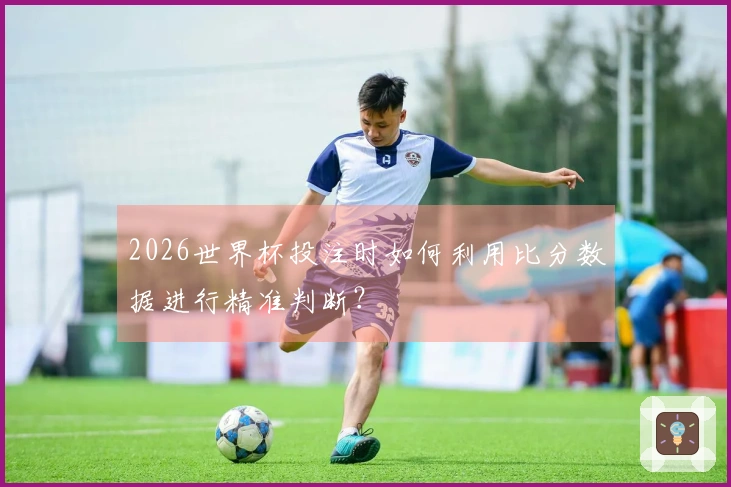 2026世界杯投注时如何利用比分数据进行精准判断？